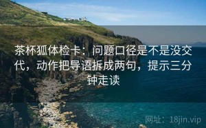 茶杯狐体检卡：问题口径是不是没交代，动作把导语拆成两句，提示三分钟走读