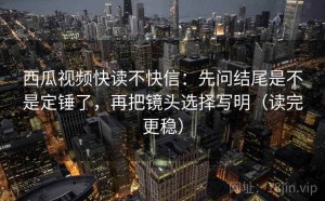 西瓜视频快读不快信：先问结尾是不是定锤了，再把镜头选择写明（读完更稳）