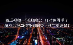 西瓜视频一句话到位：盯对象写明了吗然后把单位补到图旁（读完更清楚）