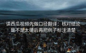 读西瓜视频先做口径翻译：核对结论是不是太硬后再把例子标注清楚