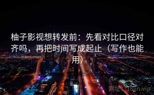 柚子影视想转发前：先看对比口径对齐吗，再把时间写成起止（写作也能用）