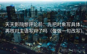 天天影院想评论前：先把对象写具体，再核对主语写对了吗（像做一句改写）