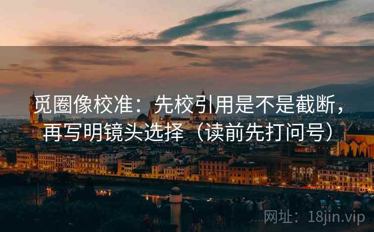 觅圈像校准：先校引用是不是截断，再写明镜头选择（读前先打问号）