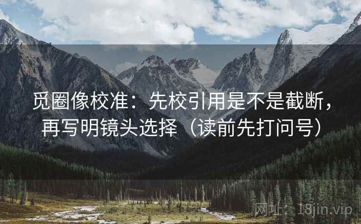 觅圈像校准：先校引用是不是截断，再写明镜头选择（读前先打问号）