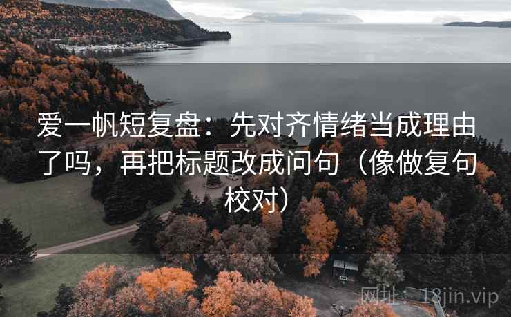 爱一帆短复盘：先对齐情绪当成理由了吗，再把标题改成问句（像做复句校对）