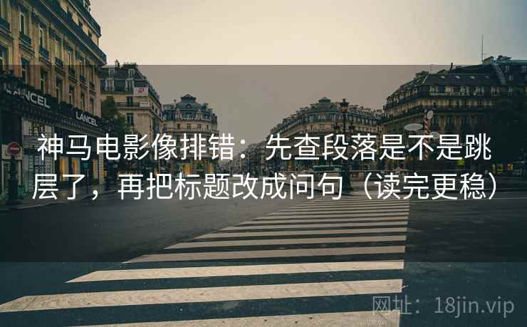 神马电影像排错：先查段落是不是跳层了，再把标题改成问句（读完更稳）