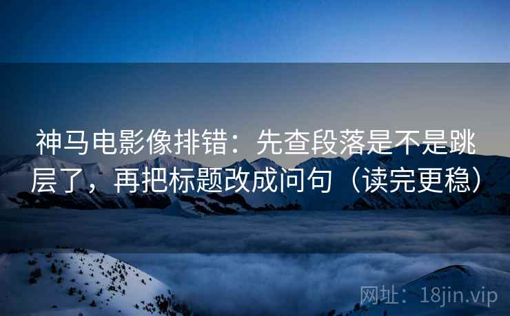 神马电影像排错：先查段落是不是跳层了，再把标题改成问句（读完更稳）