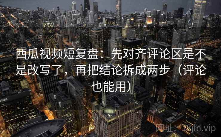 西瓜视频短复盘：先对齐评论区是不是改写了，再把结论拆成两步（评论也能用）