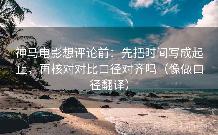 神马电影想评论前：先把时间写成起止，再核对对比口径对齐吗（像做口径翻译）