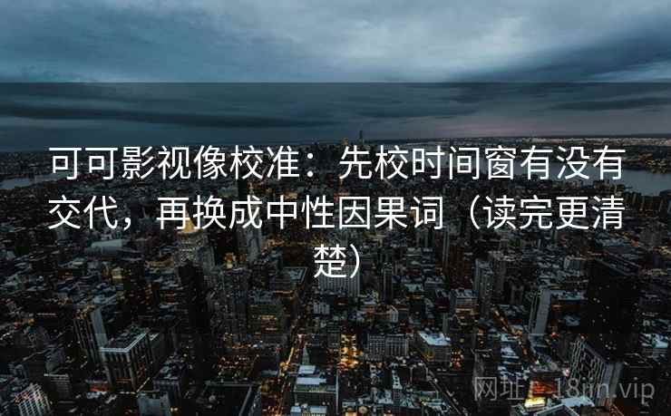 可可影视像校准：先校时间窗有没有交代，再换成中性因果词（读完更清楚）