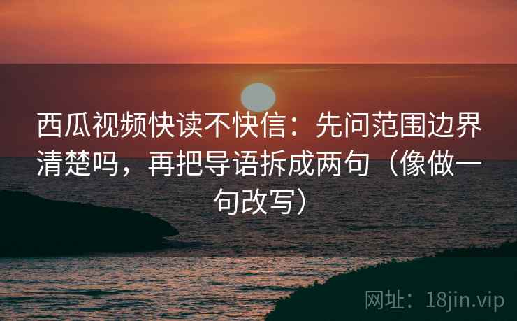 西瓜视频快读不快信：先问范围边界清楚吗，再把导语拆成两句（像做一句改写）