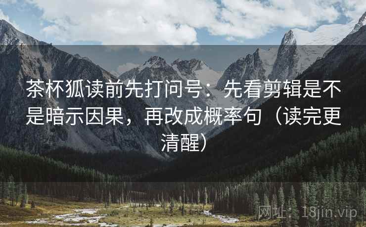 茶杯狐读前先打问号：先看剪辑是不是暗示因果，再改成概率句（读完更清醒）