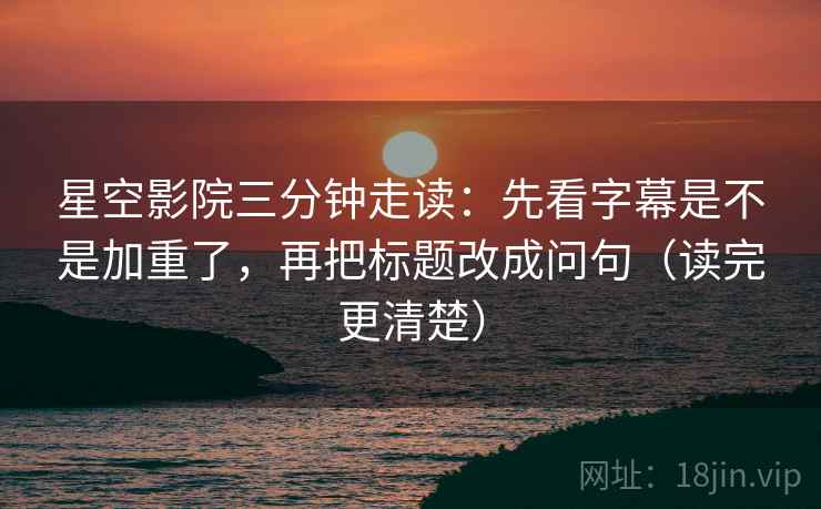 星空影院三分钟走读：先看字幕是不是加重了，再把标题改成问句（读完更清楚）