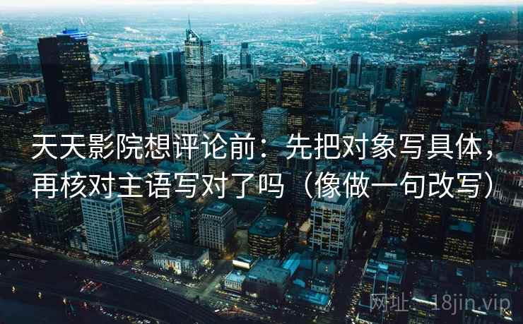 天天影院想评论前：先把对象写具体，再核对主语写对了吗（像做一句改写）