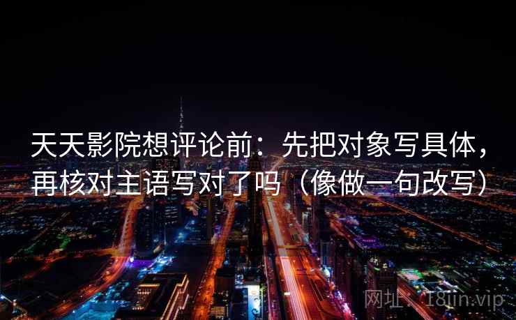天天影院想评论前：先把对象写具体，再核对主语写对了吗（像做一句改写）