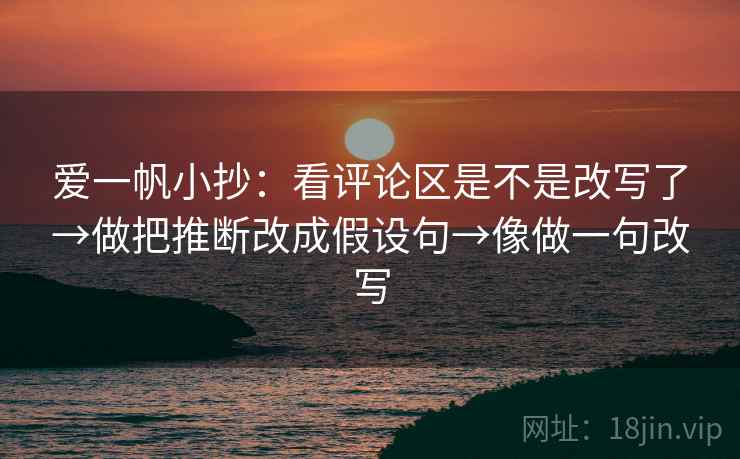 爱一帆小抄：看评论区是不是改写了→做把推断改成假设句→像做一句改写