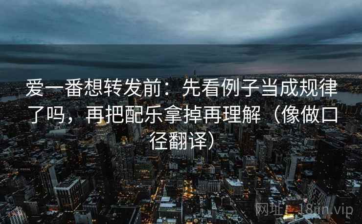 爱一番想转发前：先看例子当成规律了吗，再把配乐拿掉再理解（像做口径翻译）