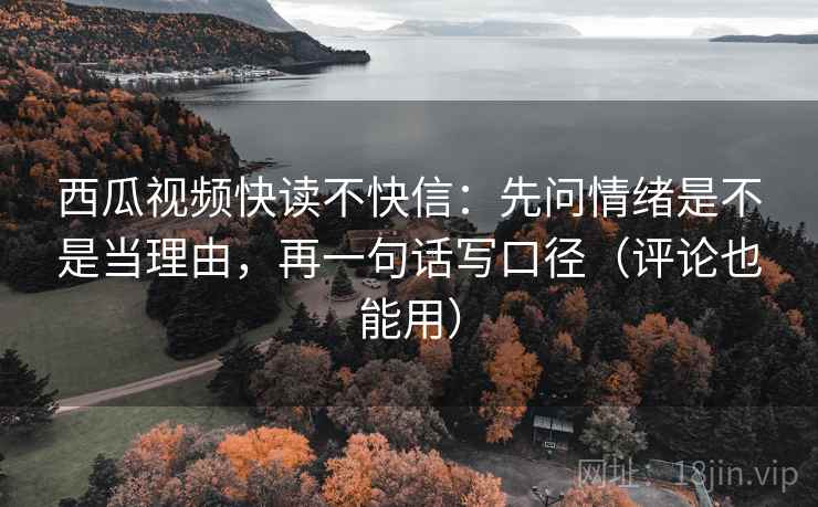 西瓜视频快读不快信：先问情绪是不是当理由，再一句话写口径（评论也能用）