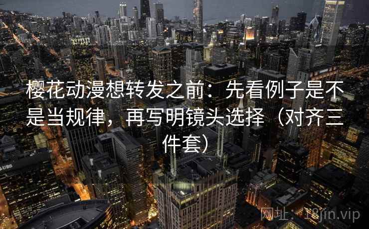 樱花动漫想转发之前：先看例子是不是当规律，再写明镜头选择（对齐三件套）