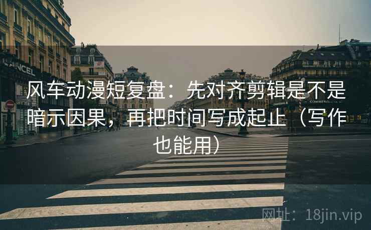 风车动漫短复盘：先对齐剪辑是不是暗示因果，再把时间写成起止（写作也能用）