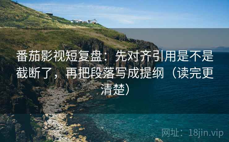 番茄影视短复盘：先对齐引用是不是截断了，再把段落写成提纲（读完更清楚）