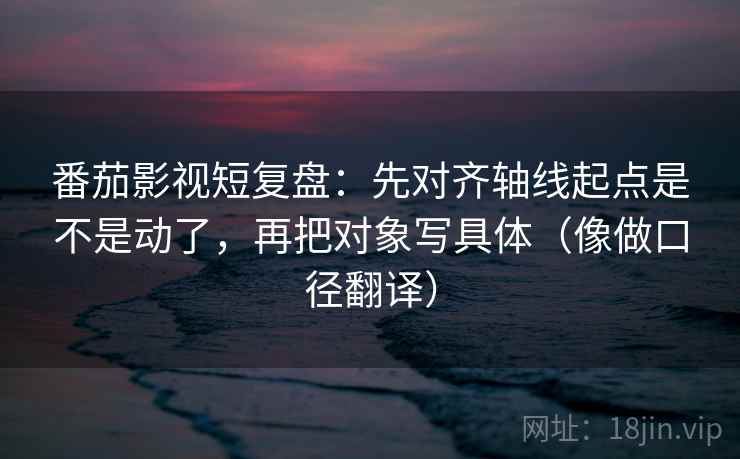 番茄影视短复盘：先对齐轴线起点是不是动了，再把对象写具体（像做口径翻译）