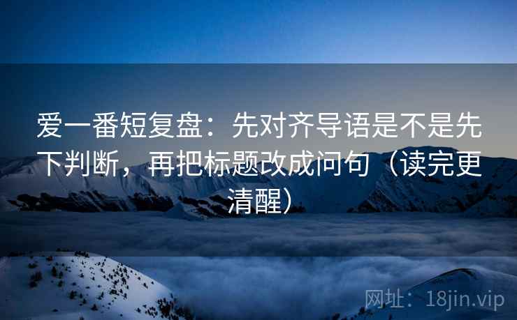爱一番短复盘：先对齐导语是不是先下判断，再把标题改成问句（读完更清醒）
