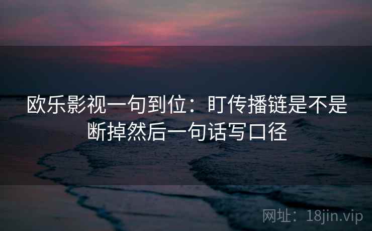 欧乐影视一句到位：盯传播链是不是断掉然后一句话写口径