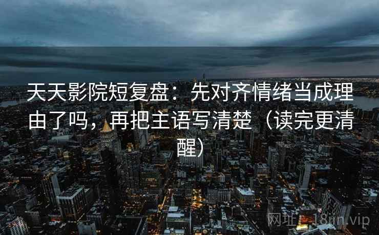 天天影院短复盘：先对齐情绪当成理由了吗，再把主语写清楚（读完更清醒）