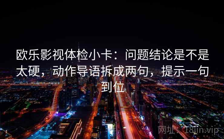 欧乐影视体检小卡：问题结论是不是太硬，动作导语拆成两句，提示一句到位