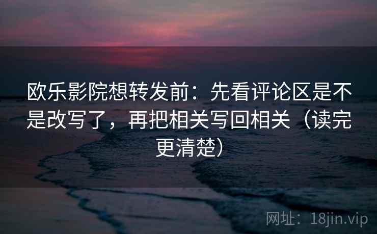 欧乐影院想转发前：先看评论区是不是改写了，再把相关写回相关（读完更清楚）