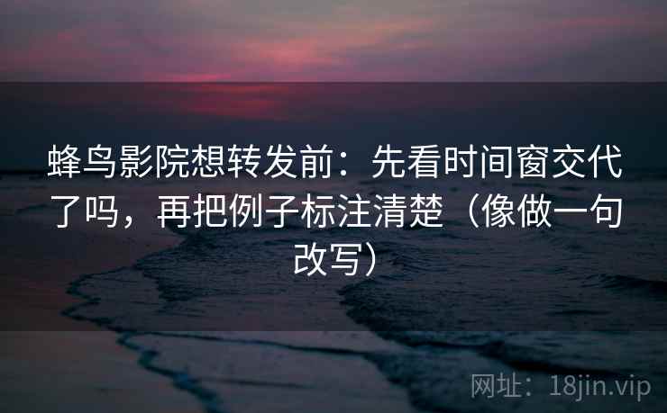 蜂鸟影院想转发前：先看时间窗交代了吗，再把例子标注清楚（像做一句改写）