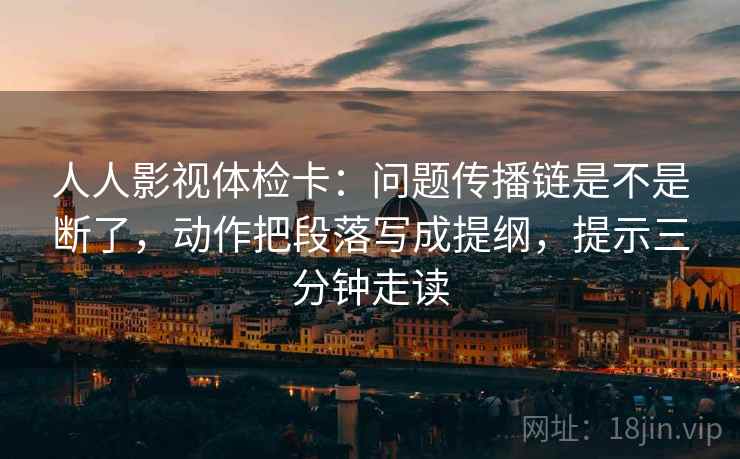 人人影视体检卡：问题传播链是不是断了，动作把段落写成提纲，提示三分钟走读