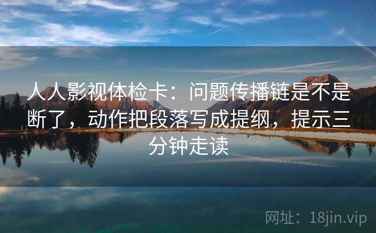 人人影视体检卡：问题传播链是不是断了，动作把段落写成提纲，提示三分钟走读