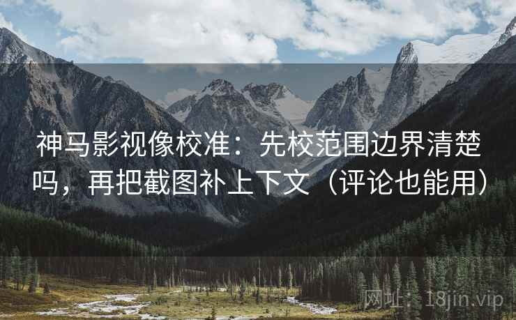 神马影视像校准：先校范围边界清楚吗，再把截图补上下文（评论也能用）