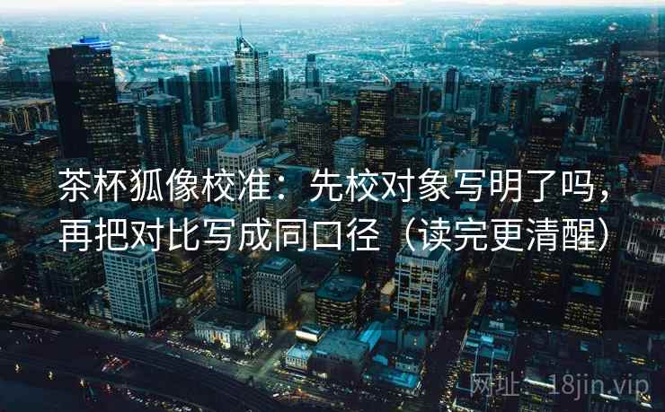 茶杯狐像校准：先校对象写明了吗，再把对比写成同口径（读完更清醒）