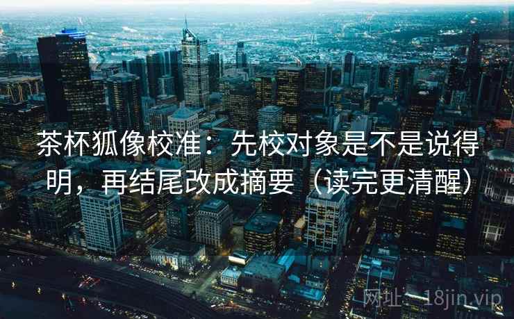茶杯狐像校准：先校对象是不是说得明，再结尾改成摘要（读完更清醒）