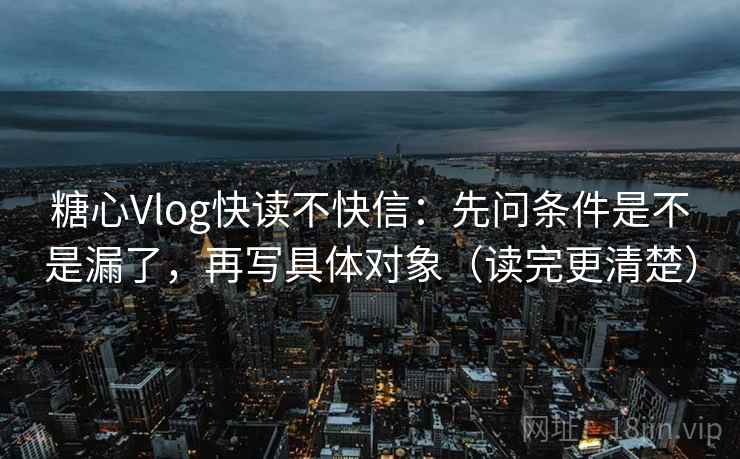 糖心Vlog快读不快信：先问条件是不是漏了，再写具体对象（读完更清楚）