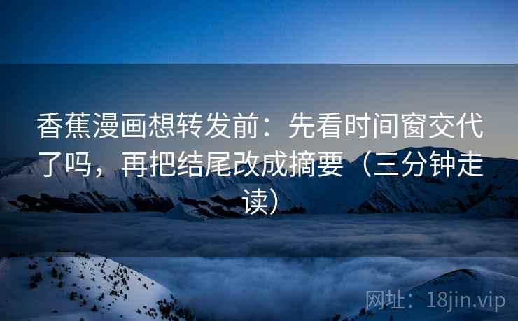 香蕉漫画想转发前：先看时间窗交代了吗，再把结尾改成摘要（三分钟走读）