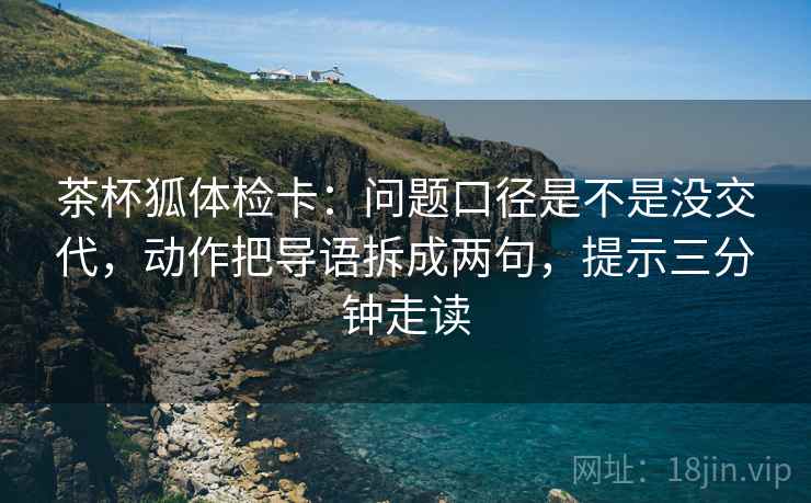 茶杯狐体检卡:问题口径是不是没交代,动作把导语拆成两句,提示三分钟走读 茶杯狐体检卡:问题口径是不是没交代,动作把导语拆成两句,提示三分钟走读