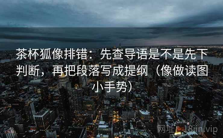 茶杯狐像排错:先查导语是不是先下判断,再把段落写成提纲(像做读图小手势) 茶杯狐像排错:先查导语是不是先下判断,再把段落写成提纲(像做读图小手势)
