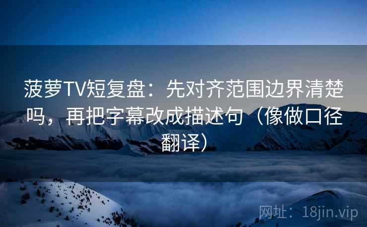 菠萝TV短复盘:先对齐范围边界清楚吗,再把字幕改成描述句(像做口径翻译) 菠萝TV短复盘:先对齐范围边界清楚吗,再把字幕改成描述句(像做口径翻译)