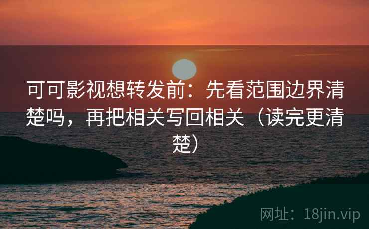 可可影视想转发前：先看范围边界清楚吗，再把相关写回相关（读完更清楚）