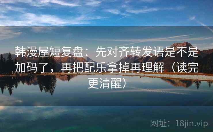 韩漫屋短复盘：先对齐转发语是不是加码了，再把配乐拿掉再理解（读完更清醒）