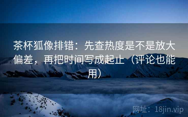 茶杯狐像排错:先查热度是不是放大偏差,再把时间写成起止(评论也能用) 茶杯狐像排错:先查热度是不是放大偏差,再把时间写成起止(评论也能用)