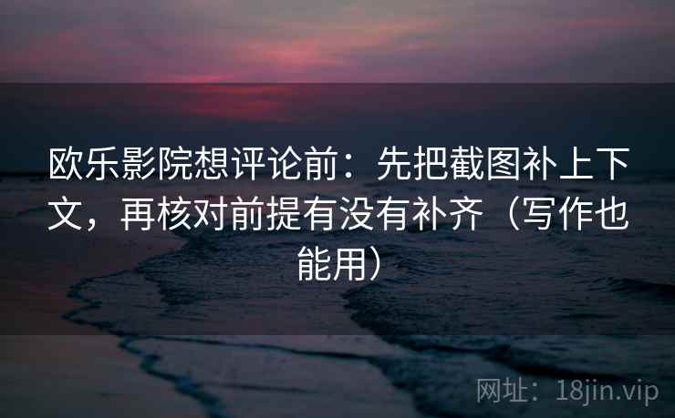 欧乐影院想评论前：先把截图补上下文，再核对前提有没有补齐（写作也能用）
