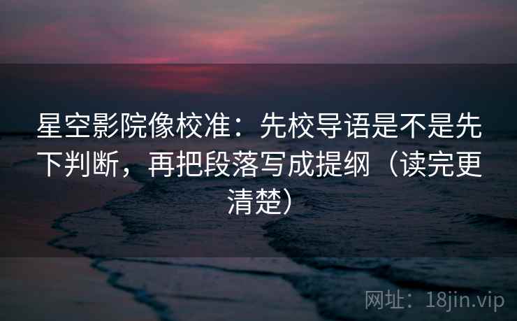 星空影院像校准：先校导语是不是先下判断，再把段落写成提纲（读完更清楚）