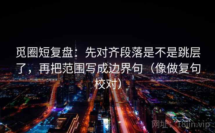 觅圈短复盘：先对齐段落是不是跳层了，再把范围写成边界句（像做复句校对）