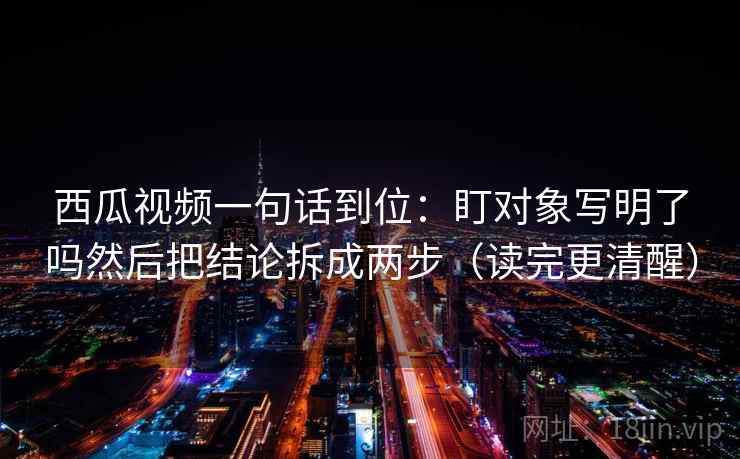西瓜视频一句话到位：盯对象写明了吗然后把结论拆成两步（读完更清醒）