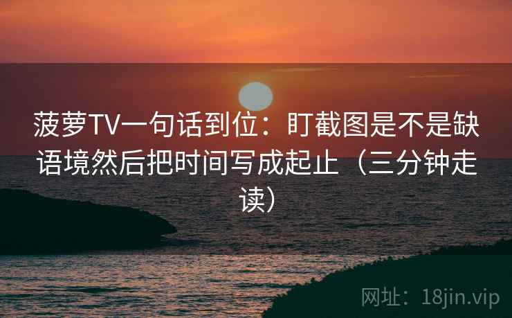 菠萝TV一句话到位：盯截图是不是缺语境然后把时间写成起止（三分钟走读）